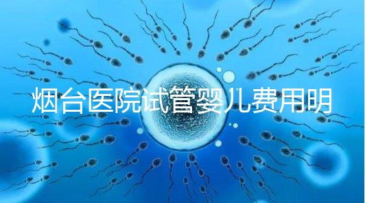 煙臺醫院試管嬰兒費用明細，各流程都要花多少錢心中有數