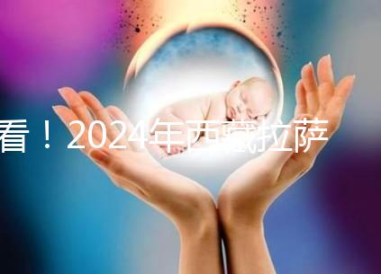 看！2024年西藏拉薩阜康試管嬰兒醫院費用及成功率介紹