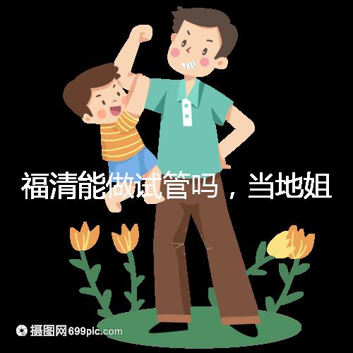 福清能做試管嗎，當地姐妹都在哪里做試管嬰兒？