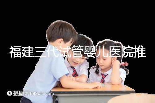 福建三代試管嬰兒醫(yī)院推薦,哪家助孕機構好一看便知