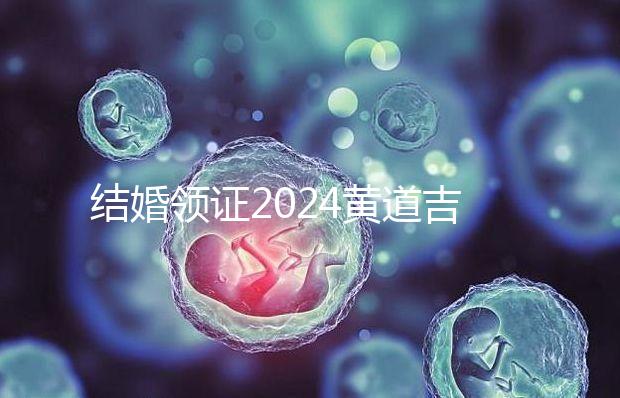 結婚領證2024黃道吉日答案來了，不懂該怎么選進來看