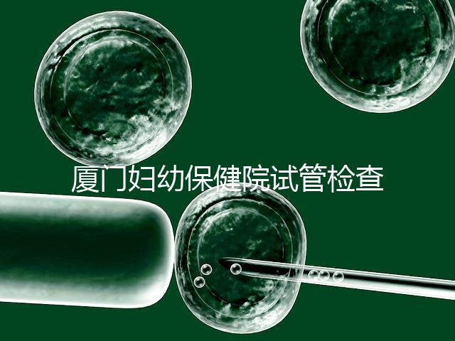 廈門婦幼保健院試管檢查費用揭秘，哪些流程收費一清二楚