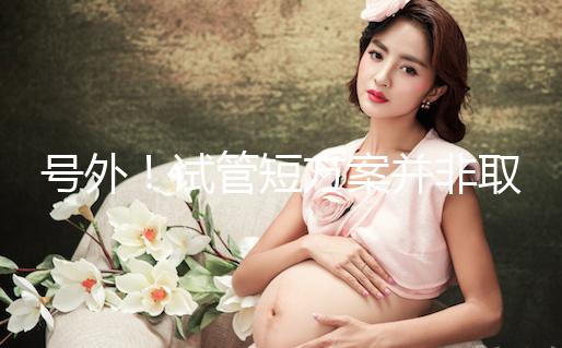 號外！試管短方案并非取卵數多就好，不清楚進來了解下