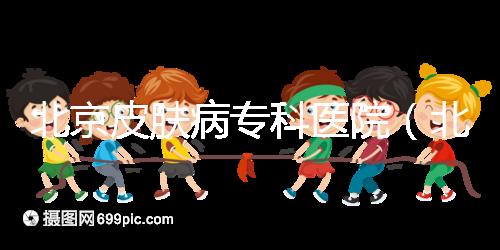 北京皮膚病專科醫(yī)院(北京皮膚科最厲害的醫(yī)院)