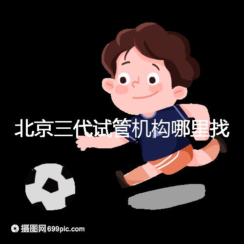 北京三代試管機(jī)構(gòu)哪里找？如何挑選醫(yī)院？