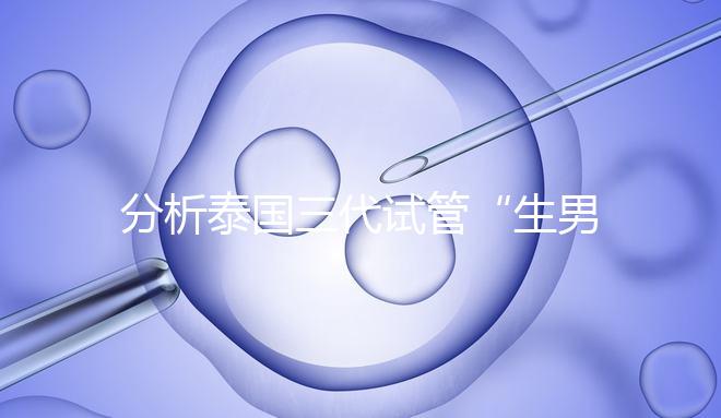 分析泰國三代試管“生男孩”的條件，提前了解流程和風險！