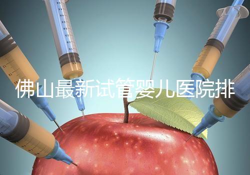 佛山最新試管嬰兒醫(yī)院排名！2023年成功率與費(fèi)用參考！