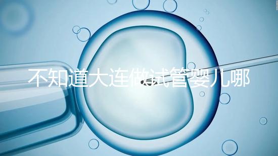 不知道大連做試管嬰兒哪里好看這,助孕成功率前十醫(yī)院匯總