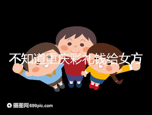 不知道重慶彩禮錢給女方多少看這，10萬什么水平一覽了然