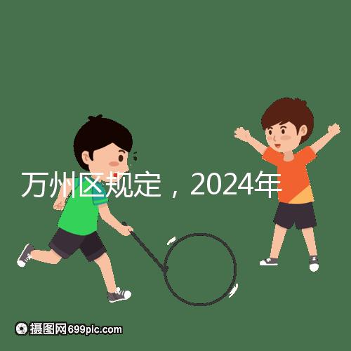 萬州區(qū)規(guī)定,2024年重慶小學(xué)生入學(xué)政策速度必須滿6歲