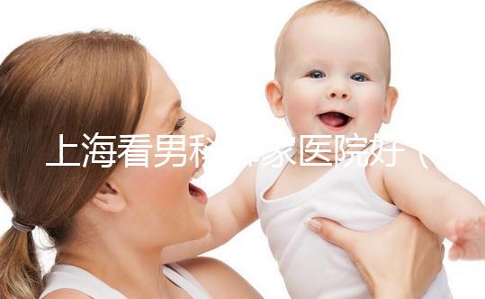 上?？茨锌颇募裔t(yī)院好（上海最好男科醫(yī)院排名第一）