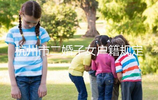 杭州市二婚子女戶籍規(guī)定發(fā)布，附西湖區(qū)落戶條件