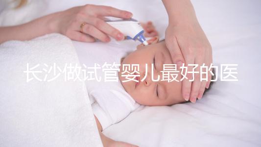 長沙做試管嬰兒最好的醫院排名前十，專家解析哪家更靠譜