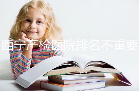 西寧產(chǎn)檢醫(yī)院排名不重要，2024年設(shè)備最好的地方是關(guān)鍵