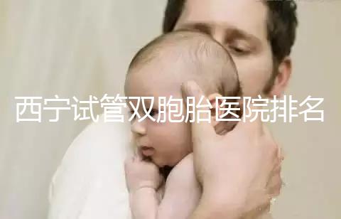 西寧試管雙胞胎醫(yī)院排名前十盤(pán)點(diǎn),城中哪家最好清清楚楚