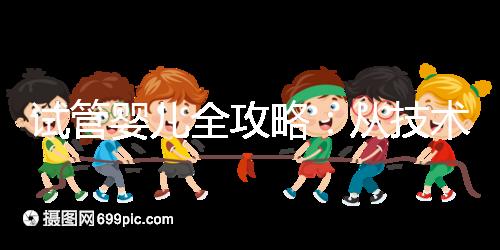 試管嬰兒全攻略:從技術(shù)原理到實戰(zhàn)指南,科學(xué)認(rèn)知助你避坑