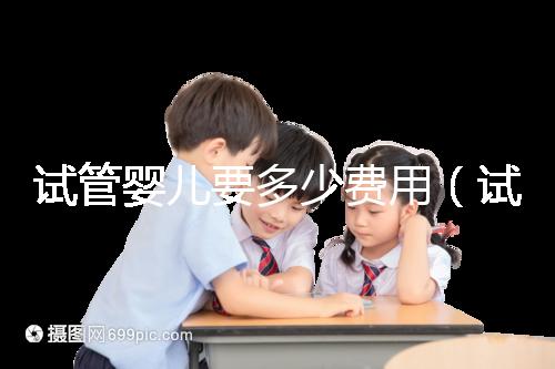 試管嬰兒要多少費用（試管嬰兒要多少費用才能成功）