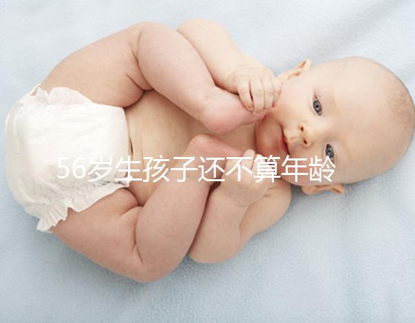 56歲生孩子還不算年齡太大？看二胎正不正常就明了