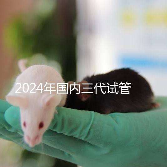 2024年國(guó)內(nèi)三代試管嬰兒醫(yī)院排行榜名單，成功率及費(fèi)用