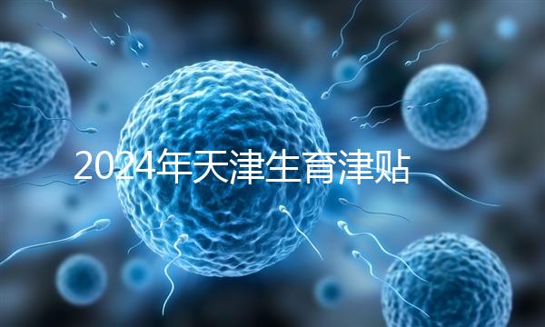 2024年天津生育津貼發(fā)放標準，如何申請，領(lǐng)取條件