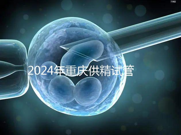 2024年重慶供精試管嬰兒費用詳細說明，醫保報銷能否說明