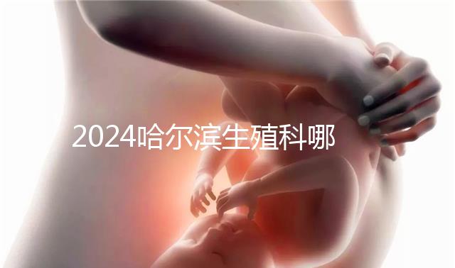 2024哈爾濱生殖科哪個(gè)醫(yī)院好，哈醫(yī)大一院或二院區(qū)別對(duì)比
