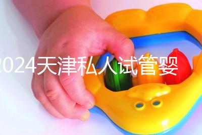 2024天津私人試管嬰兒醫(yī)院排名更新，哪個更好？