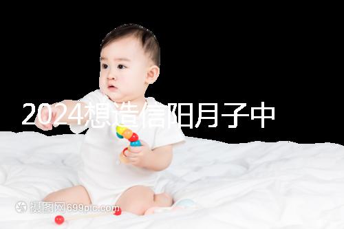 2024想造信陽(yáng)月子中心哪個(gè)好戳，這個(gè)機(jī)構(gòu)特優(yōu)級(jí)一萬(wàn)搞定