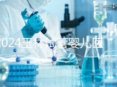 2024玉林試管嬰兒醫(yī)院排行盤點(diǎn)，玉林婦幼助孕成功率還不錯(cuò)