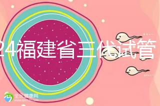 2024福建省三代試管嬰兒醫院大全,看完就知道去哪里了