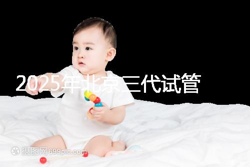 2025年北京三代試管嬰兒醫院名單（18家），附費用和成功率